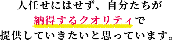 人任せにはせず、自分たちが納得するクオリティで提供していきたいと思っています。